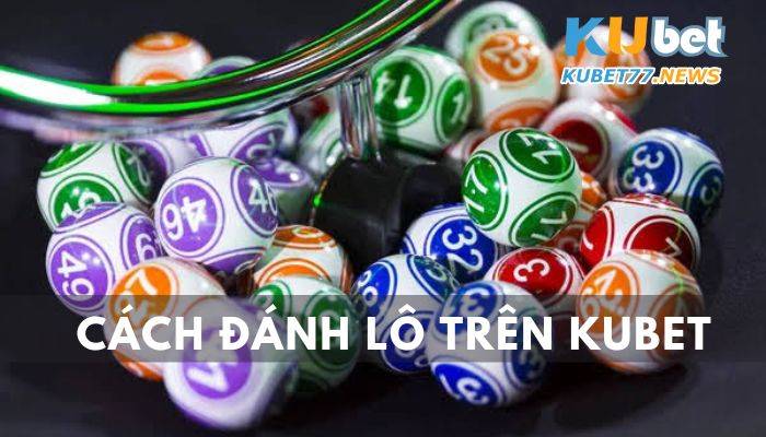 Cách đánh lô trên Kubet chuẩn giúp bạn chinh phục những con số